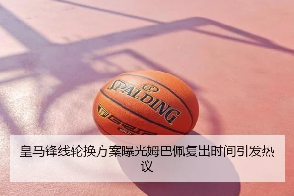 皇马锋线轮换方案曝光姆巴佩复出时间引发热议