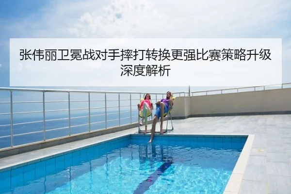 张伟丽卫冕战对手摔打转换更强比赛策略升级深度解析